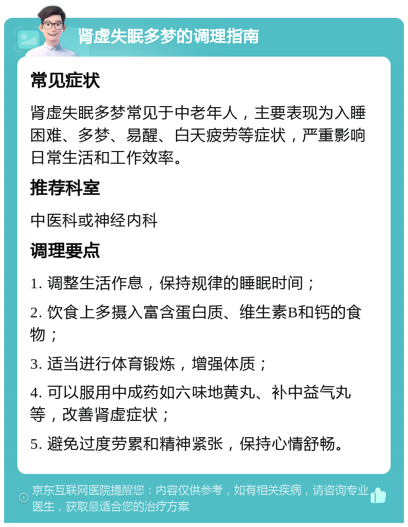 肾虚失眠多梦的调理指南 常见症状 肾虚失眠多梦常见于中老年人，主要表现为入睡困难、多梦、易醒、白天疲劳等症状，严重影响日常生活和工作效率。 推荐科室 中医科或神经内科 调理要点 1. 调整生活作息，保持规律的睡眠时间； 2. 饮食上多摄入富含蛋白质、维生素B和钙的食物； 3. 适当进行体育锻炼，增强体质； 4. 可以服用中成药如六味地黄丸、补中益气丸等，改善肾虚症状； 5. 避免过度劳累和精神紧张，保持心情舒畅。