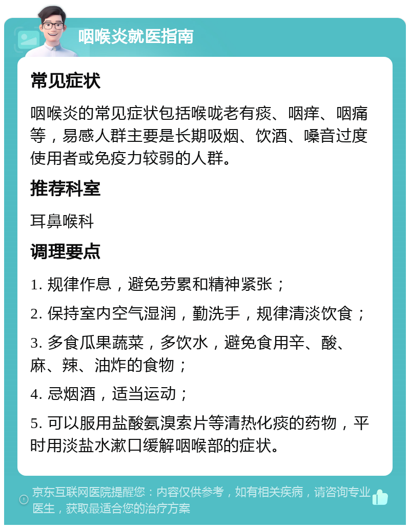 咽喉炎就医指南 常见症状 咽喉炎的常见症状包括喉咙老有痰、咽痒、咽痛等，易感人群主要是长期吸烟、饮酒、嗓音过度使用者或免疫力较弱的人群。 推荐科室 耳鼻喉科 调理要点 1. 规律作息，避免劳累和精神紧张； 2. 保持室内空气湿润，勤洗手，规律清淡饮食； 3. 多食瓜果蔬菜，多饮水，避免食用辛、酸、麻、辣、油炸的食物； 4. 忌烟酒，适当运动； 5. 可以服用盐酸氨溴索片等清热化痰的药物，平时用淡盐水漱口缓解咽喉部的症状。