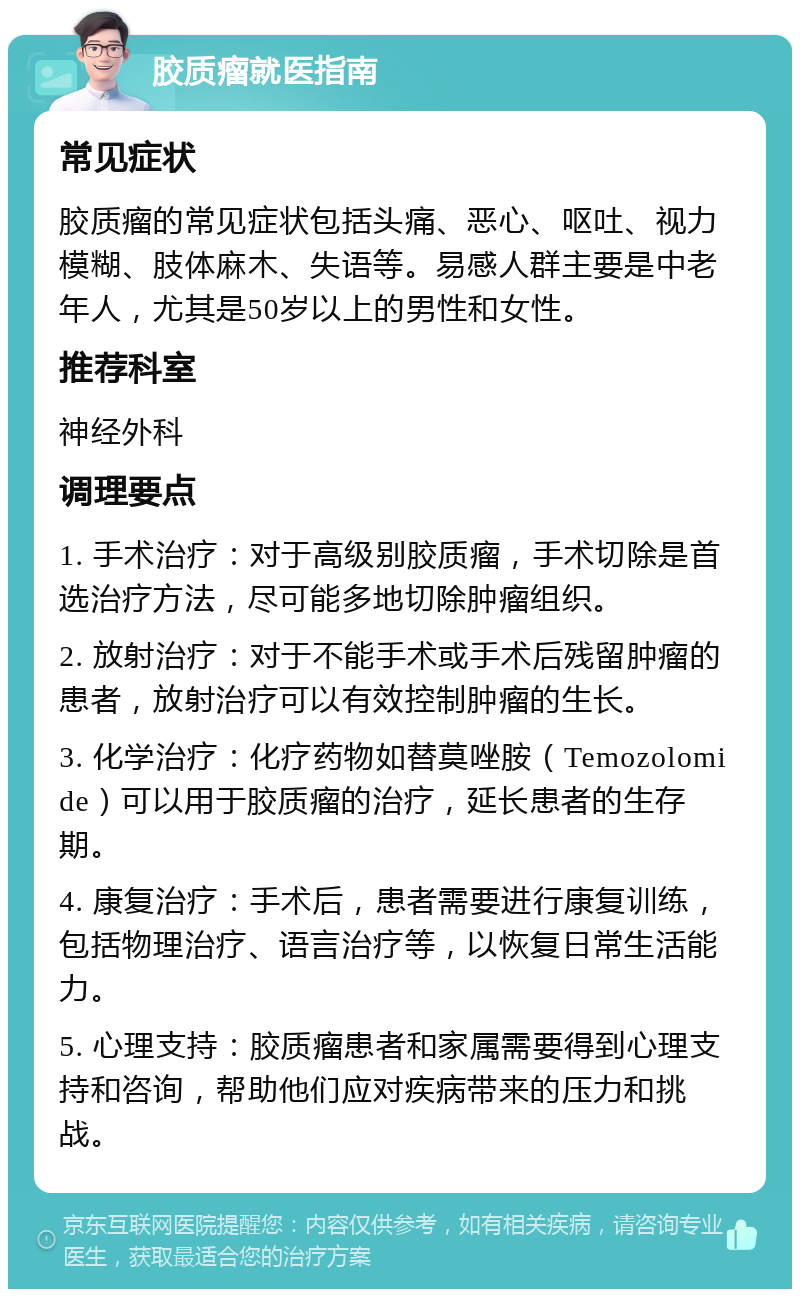 胶质瘤就医指南 常见症状 胶质瘤的常见症状包括头痛、恶心、呕吐、视力模糊、肢体麻木、失语等。易感人群主要是中老年人，尤其是50岁以上的男性和女性。 推荐科室 神经外科 调理要点 1. 手术治疗：对于高级别胶质瘤，手术切除是首选治疗方法，尽可能多地切除肿瘤组织。 2. 放射治疗：对于不能手术或手术后残留肿瘤的患者，放射治疗可以有效控制肿瘤的生长。 3. 化学治疗：化疗药物如替莫唑胺（Temozolomide）可以用于胶质瘤的治疗，延长患者的生存期。 4. 康复治疗：手术后，患者需要进行康复训练，包括物理治疗、语言治疗等，以恢复日常生活能力。 5. 心理支持：胶质瘤患者和家属需要得到心理支持和咨询，帮助他们应对疾病带来的压力和挑战。