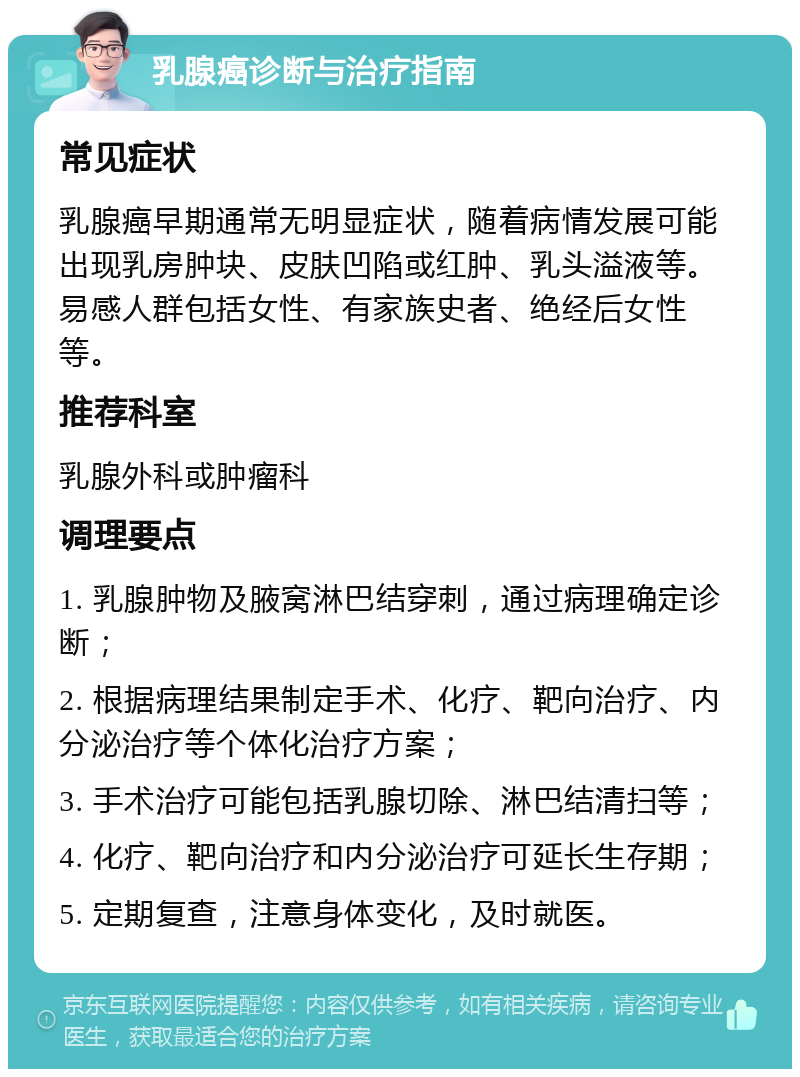 乳腺癌诊断与治疗指南 常见症状 乳腺癌早期通常无明显症状，随着病情发展可能出现乳房肿块、皮肤凹陷或红肿、乳头溢液等。易感人群包括女性、有家族史者、绝经后女性等。 推荐科室 乳腺外科或肿瘤科 调理要点 1. 乳腺肿物及腋窝淋巴结穿刺，通过病理确定诊断； 2. 根据病理结果制定手术、化疗、靶向治疗、内分泌治疗等个体化治疗方案； 3. 手术治疗可能包括乳腺切除、淋巴结清扫等； 4. 化疗、靶向治疗和内分泌治疗可延长生存期； 5. 定期复查，注意身体变化，及时就医。