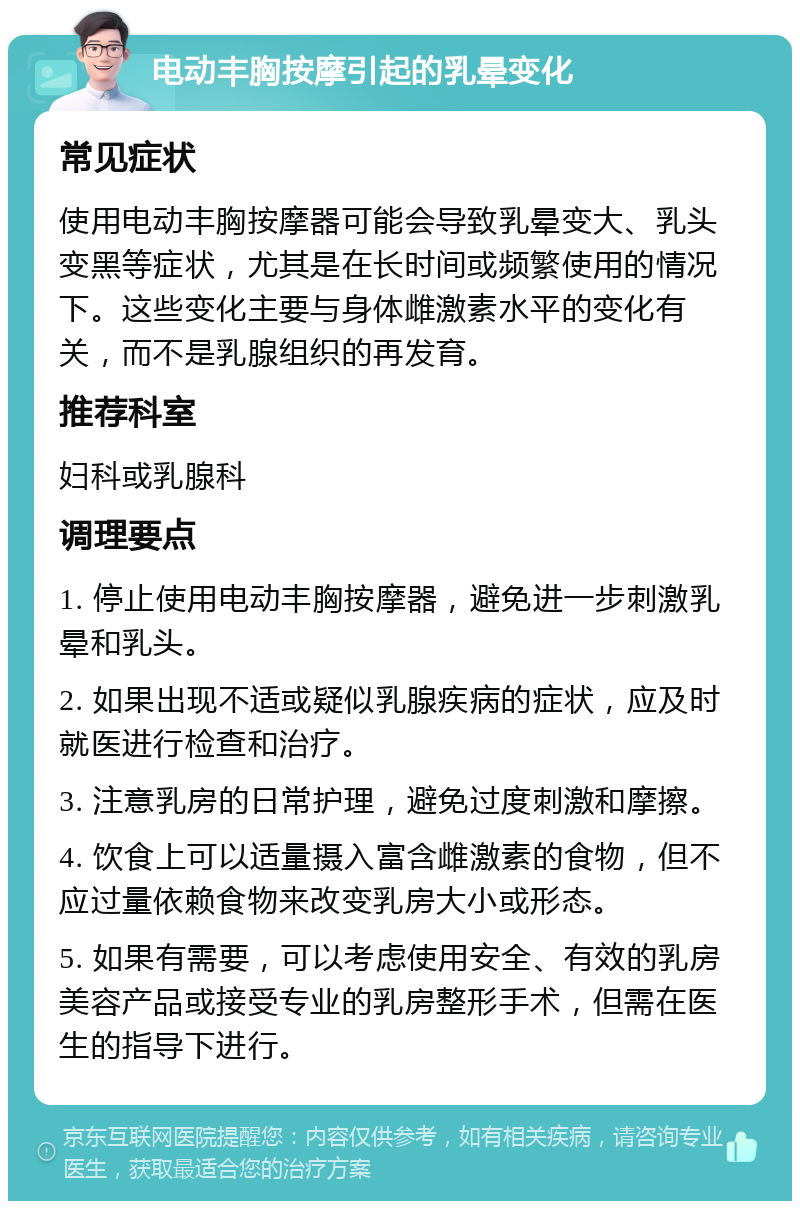 电动丰胸按摩引起的乳晕变化 常见症状 使用电动丰胸按摩器可能会导致乳晕变大、乳头变黑等症状，尤其是在长时间或频繁使用的情况下。这些变化主要与身体雌激素水平的变化有关，而不是乳腺组织的再发育。 推荐科室 妇科或乳腺科 调理要点 1. 停止使用电动丰胸按摩器，避免进一步刺激乳晕和乳头。 2. 如果出现不适或疑似乳腺疾病的症状，应及时就医进行检查和治疗。 3. 注意乳房的日常护理，避免过度刺激和摩擦。 4. 饮食上可以适量摄入富含雌激素的食物，但不应过量依赖食物来改变乳房大小或形态。 5. 如果有需要，可以考虑使用安全、有效的乳房美容产品或接受专业的乳房整形手术，但需在医生的指导下进行。