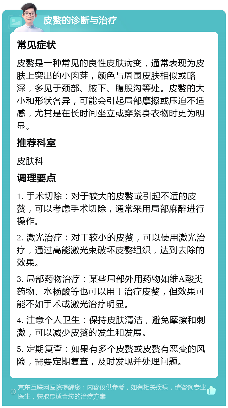 皮赘的诊断与治疗 常见症状 皮赘是一种常见的良性皮肤病变，通常表现为皮肤上突出的小肉芽，颜色与周围皮肤相似或略深，多见于颈部、腋下、腹股沟等处。皮赘的大小和形状各异，可能会引起局部摩擦或压迫不适感，尤其是在长时间坐立或穿紧身衣物时更为明显。 推荐科室 皮肤科 调理要点 1. 手术切除：对于较大的皮赘或引起不适的皮赘，可以考虑手术切除，通常采用局部麻醉进行操作。 2. 激光治疗：对于较小的皮赘，可以使用激光治疗，通过高能激光束破坏皮赘组织，达到去除的效果。 3. 局部药物治疗：某些局部外用药物如维A酸类药物、水杨酸等也可以用于治疗皮赘，但效果可能不如手术或激光治疗明显。 4. 注意个人卫生：保持皮肤清洁，避免摩擦和刺激，可以减少皮赘的发生和发展。 5. 定期复查：如果有多个皮赘或皮赘有恶变的风险，需要定期复查，及时发现并处理问题。