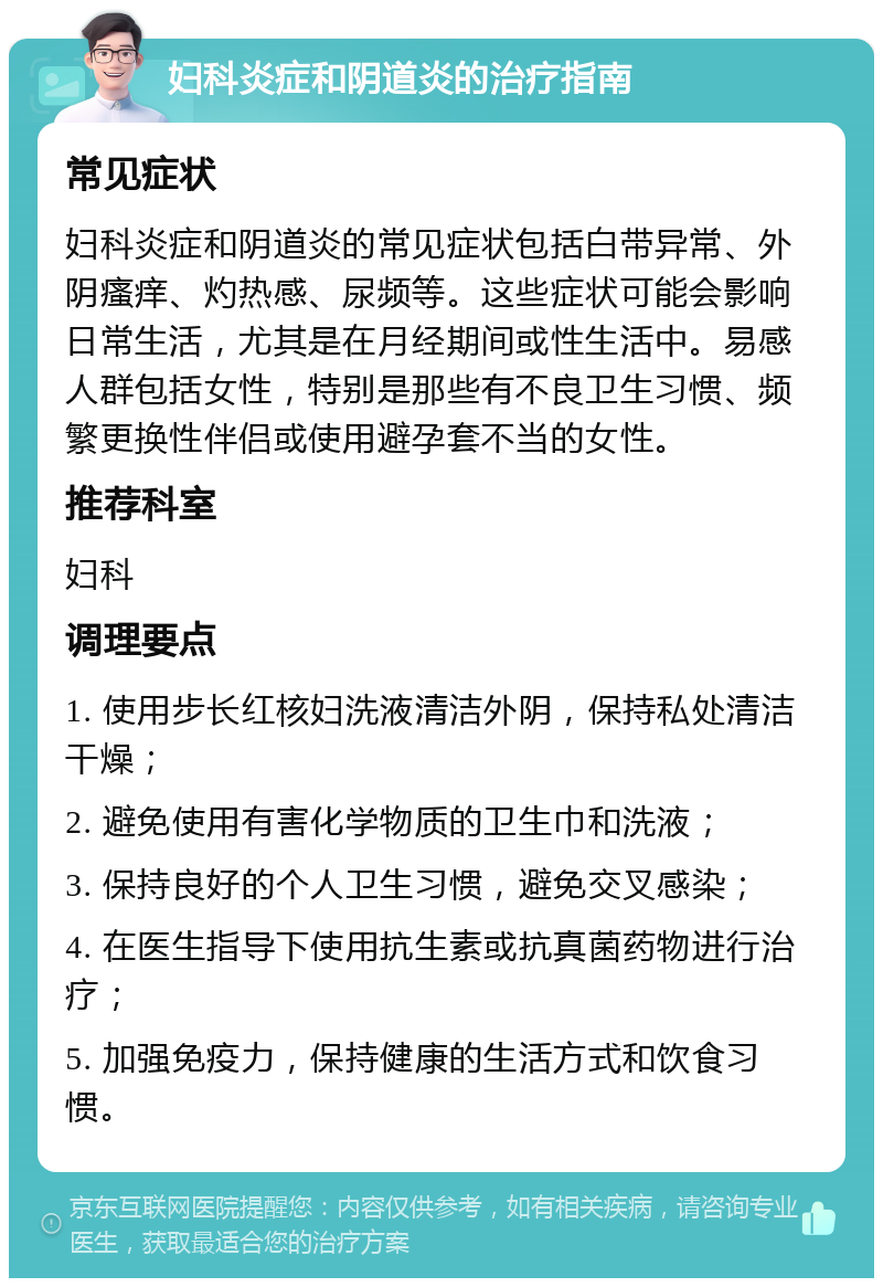 妇科炎症和阴道炎的治疗指南 常见症状 妇科炎症和阴道炎的常见症状包括白带异常、外阴瘙痒、灼热感、尿频等。这些症状可能会影响日常生活，尤其是在月经期间或性生活中。易感人群包括女性，特别是那些有不良卫生习惯、频繁更换性伴侣或使用避孕套不当的女性。 推荐科室 妇科 调理要点 1. 使用步长红核妇洗液清洁外阴，保持私处清洁干燥； 2. 避免使用有害化学物质的卫生巾和洗液； 3. 保持良好的个人卫生习惯，避免交叉感染； 4. 在医生指导下使用抗生素或抗真菌药物进行治疗； 5. 加强免疫力，保持健康的生活方式和饮食习惯。