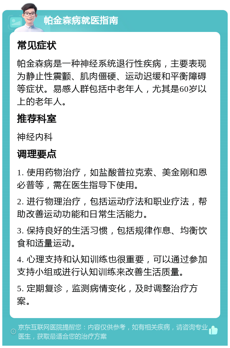 帕金森病就医指南 常见症状 帕金森病是一种神经系统退行性疾病，主要表现为静止性震颤、肌肉僵硬、运动迟缓和平衡障碍等症状。易感人群包括中老年人，尤其是60岁以上的老年人。 推荐科室 神经内科 调理要点 1. 使用药物治疗，如盐酸普拉克索、美金刚和恩必普等，需在医生指导下使用。 2. 进行物理治疗，包括运动疗法和职业疗法，帮助改善运动功能和日常生活能力。 3. 保持良好的生活习惯，包括规律作息、均衡饮食和适量运动。 4. 心理支持和认知训练也很重要，可以通过参加支持小组或进行认知训练来改善生活质量。 5. 定期复诊，监测病情变化，及时调整治疗方案。