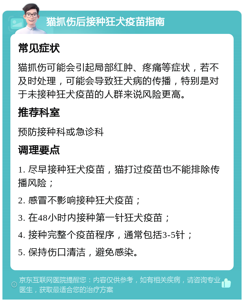 猫抓伤后接种狂犬疫苗指南 常见症状 猫抓伤可能会引起局部红肿、疼痛等症状，若不及时处理，可能会导致狂犬病的传播，特别是对于未接种狂犬疫苗的人群来说风险更高。 推荐科室 预防接种科或急诊科 调理要点 1. 尽早接种狂犬疫苗，猫打过疫苗也不能排除传播风险； 2. 感冒不影响接种狂犬疫苗； 3. 在48小时内接种第一针狂犬疫苗； 4. 接种完整个疫苗程序，通常包括3-5针； 5. 保持伤口清洁，避免感染。