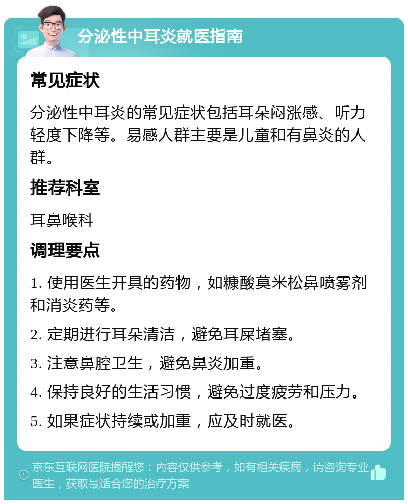 分泌性中耳炎就医指南 常见症状 分泌性中耳炎的常见症状包括耳朵闷涨感、听力轻度下降等。易感人群主要是儿童和有鼻炎的人群。 推荐科室 耳鼻喉科 调理要点 1. 使用医生开具的药物，如糠酸莫米松鼻喷雾剂和消炎药等。 2. 定期进行耳朵清洁，避免耳屎堵塞。 3. 注意鼻腔卫生，避免鼻炎加重。 4. 保持良好的生活习惯，避免过度疲劳和压力。 5. 如果症状持续或加重，应及时就医。