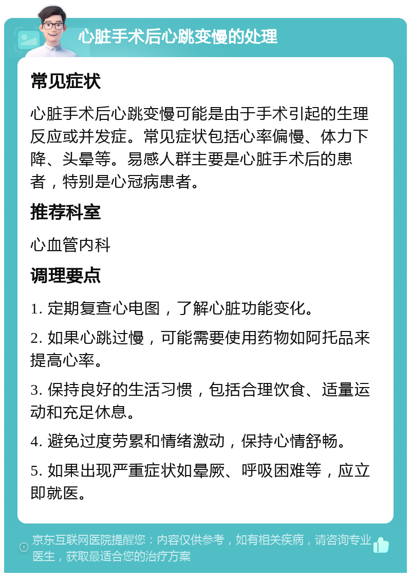 心脏手术后心跳变慢的处理 常见症状 心脏手术后心跳变慢可能是由于手术引起的生理反应或并发症。常见症状包括心率偏慢、体力下降、头晕等。易感人群主要是心脏手术后的患者，特别是心冠病患者。 推荐科室 心血管内科 调理要点 1. 定期复查心电图，了解心脏功能变化。 2. 如果心跳过慢，可能需要使用药物如阿托品来提高心率。 3. 保持良好的生活习惯，包括合理饮食、适量运动和充足休息。 4. 避免过度劳累和情绪激动，保持心情舒畅。 5. 如果出现严重症状如晕厥、呼吸困难等，应立即就医。