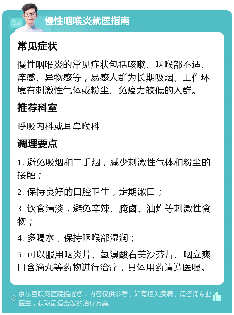 慢性咽喉炎就医指南 常见症状 慢性咽喉炎的常见症状包括咳嗽、咽喉部不适、痒感、异物感等，易感人群为长期吸烟、工作环境有刺激性气体或粉尘、免疫力较低的人群。 推荐科室 呼吸内科或耳鼻喉科 调理要点 1. 避免吸烟和二手烟，减少刺激性气体和粉尘的接触； 2. 保持良好的口腔卫生，定期漱口； 3. 饮食清淡，避免辛辣、腌卤、油炸等刺激性食物； 4. 多喝水，保持咽喉部湿润； 5. 可以服用咽炎片、氢溴酸右美沙芬片、咽立爽口含滴丸等药物进行治疗，具体用药请遵医嘱。