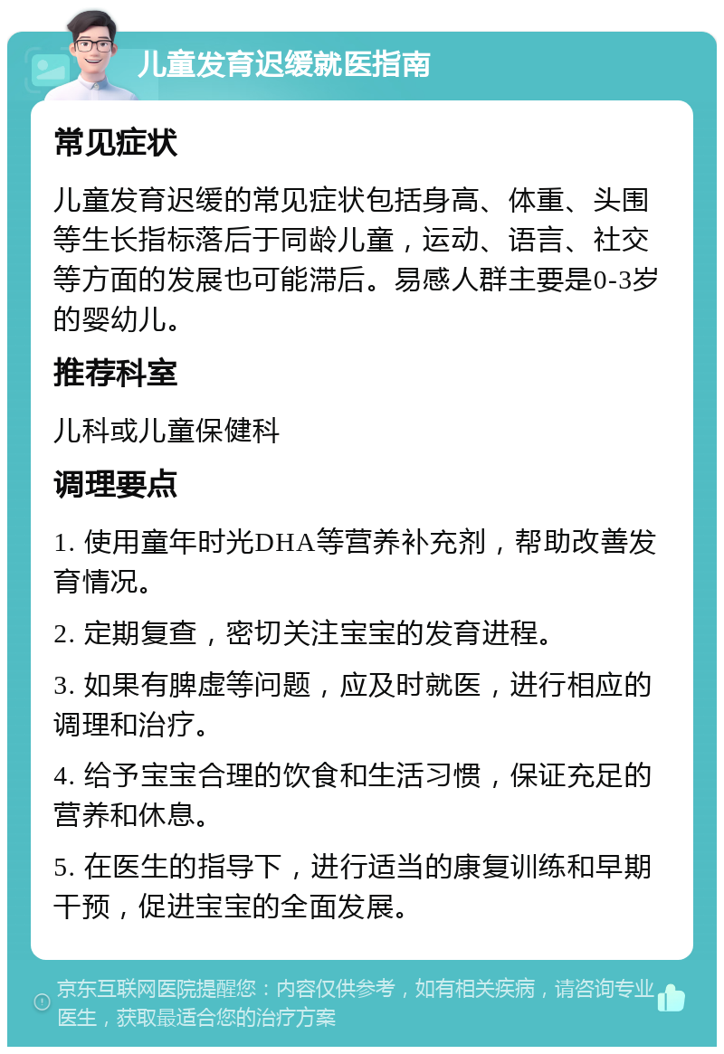 儿童发育迟缓就医指南 常见症状 儿童发育迟缓的常见症状包括身高、体重、头围等生长指标落后于同龄儿童，运动、语言、社交等方面的发展也可能滞后。易感人群主要是0-3岁的婴幼儿。 推荐科室 儿科或儿童保健科 调理要点 1. 使用童年时光DHA等营养补充剂，帮助改善发育情况。 2. 定期复查，密切关注宝宝的发育进程。 3. 如果有脾虚等问题，应及时就医，进行相应的调理和治疗。 4. 给予宝宝合理的饮食和生活习惯，保证充足的营养和休息。 5. 在医生的指导下，进行适当的康复训练和早期干预，促进宝宝的全面发展。