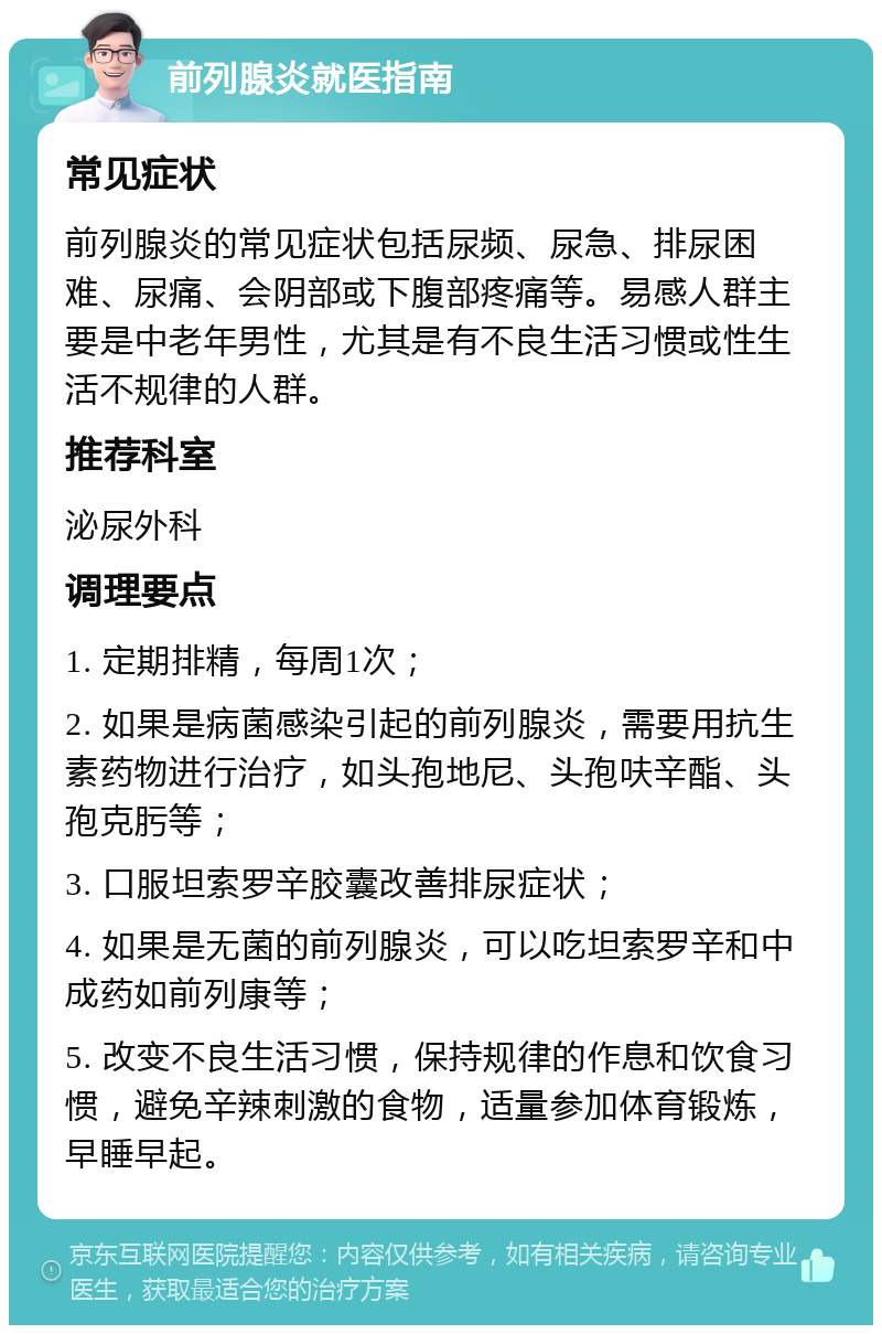 前列腺炎就医指南 常见症状 前列腺炎的常见症状包括尿频、尿急、排尿困难、尿痛、会阴部或下腹部疼痛等。易感人群主要是中老年男性，尤其是有不良生活习惯或性生活不规律的人群。 推荐科室 泌尿外科 调理要点 1. 定期排精，每周1次； 2. 如果是病菌感染引起的前列腺炎，需要用抗生素药物进行治疗，如头孢地尼、头孢呋辛酯、头孢克肟等； 3. 口服坦索罗辛胶囊改善排尿症状； 4. 如果是无菌的前列腺炎，可以吃坦索罗辛和中成药如前列康等； 5. 改变不良生活习惯，保持规律的作息和饮食习惯，避免辛辣刺激的食物，适量参加体育锻炼，早睡早起。