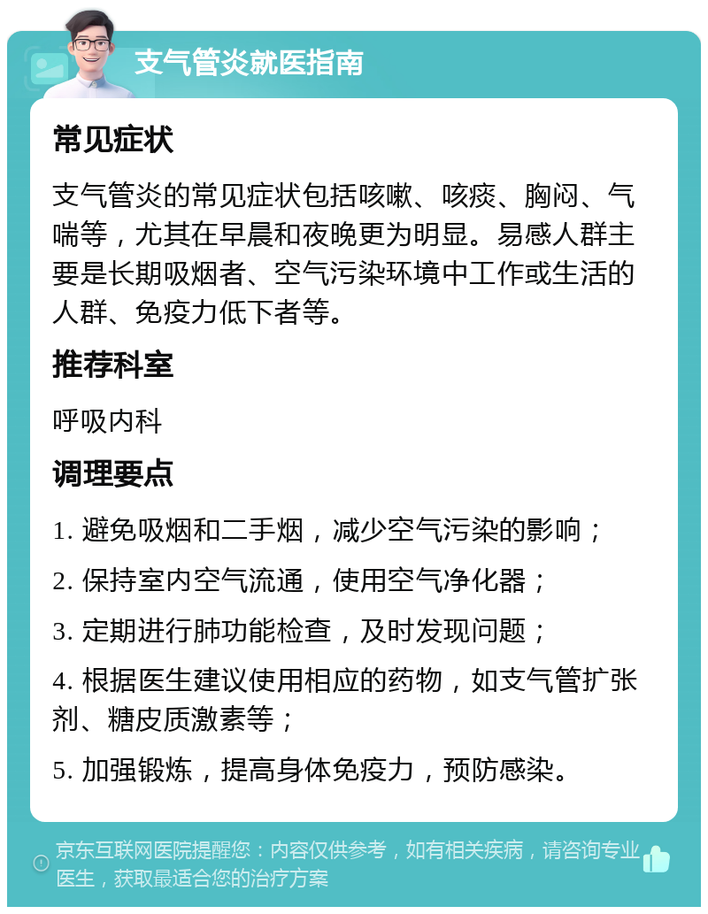 支气管炎就医指南 常见症状 支气管炎的常见症状包括咳嗽、咳痰、胸闷、气喘等，尤其在早晨和夜晚更为明显。易感人群主要是长期吸烟者、空气污染环境中工作或生活的人群、免疫力低下者等。 推荐科室 呼吸内科 调理要点 1. 避免吸烟和二手烟，减少空气污染的影响； 2. 保持室内空气流通，使用空气净化器； 3. 定期进行肺功能检查，及时发现问题； 4. 根据医生建议使用相应的药物，如支气管扩张剂、糖皮质激素等； 5. 加强锻炼，提高身体免疫力，预防感染。