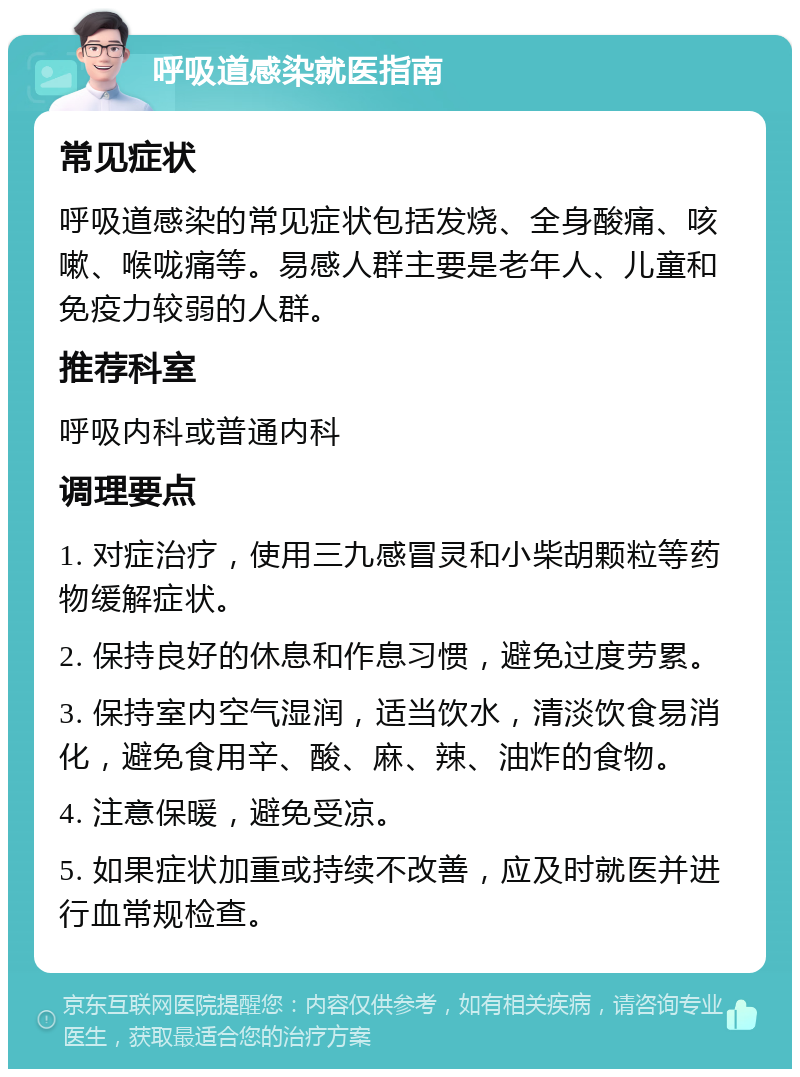 呼吸道感染就医指南 常见症状 呼吸道感染的常见症状包括发烧、全身酸痛、咳嗽、喉咙痛等。易感人群主要是老年人、儿童和免疫力较弱的人群。 推荐科室 呼吸内科或普通内科 调理要点 1. 对症治疗，使用三九感冒灵和小柴胡颗粒等药物缓解症状。 2. 保持良好的休息和作息习惯，避免过度劳累。 3. 保持室内空气湿润，适当饮水，清淡饮食易消化，避免食用辛、酸、麻、辣、油炸的食物。 4. 注意保暖，避免受凉。 5. 如果症状加重或持续不改善，应及时就医并进行血常规检查。