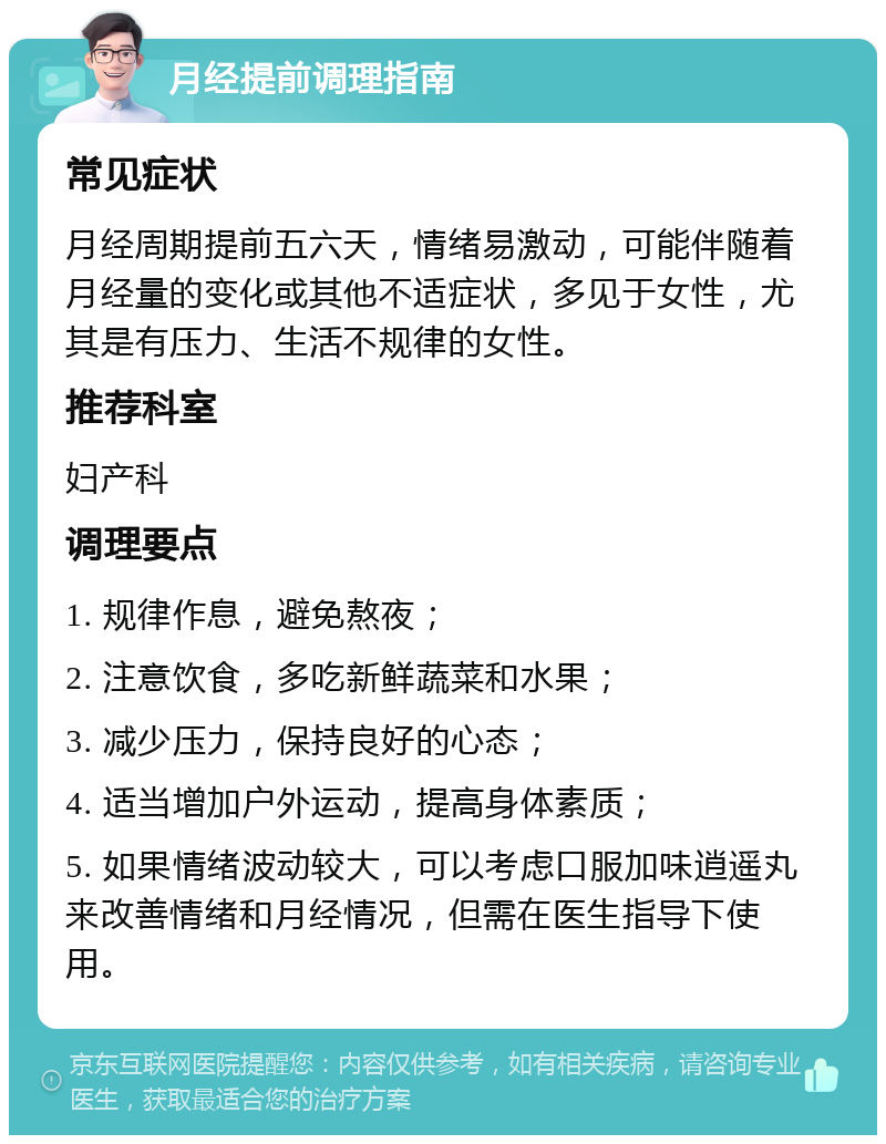 月经提前调理指南 常见症状 月经周期提前五六天，情绪易激动，可能伴随着月经量的变化或其他不适症状，多见于女性，尤其是有压力、生活不规律的女性。 推荐科室 妇产科 调理要点 1. 规律作息，避免熬夜； 2. 注意饮食，多吃新鲜蔬菜和水果； 3. 减少压力，保持良好的心态； 4. 适当增加户外运动，提高身体素质； 5. 如果情绪波动较大，可以考虑口服加味逍遥丸来改善情绪和月经情况，但需在医生指导下使用。