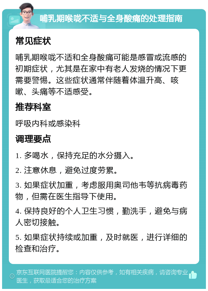 哺乳期喉咙不适与全身酸痛的处理指南 常见症状 哺乳期喉咙不适和全身酸痛可能是感冒或流感的初期症状，尤其是在家中有老人发烧的情况下更需要警惕。这些症状通常伴随着体温升高、咳嗽、头痛等不适感受。 推荐科室 呼吸内科或感染科 调理要点 1. 多喝水，保持充足的水分摄入。 2. 注意休息，避免过度劳累。 3. 如果症状加重，考虑服用奥司他韦等抗病毒药物，但需在医生指导下使用。 4. 保持良好的个人卫生习惯，勤洗手，避免与病人密切接触。 5. 如果症状持续或加重，及时就医，进行详细的检查和治疗。