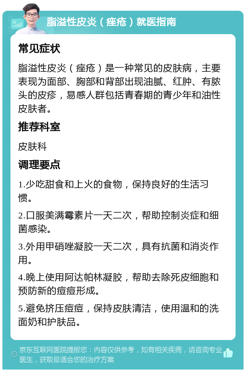 脂溢性皮炎（痤疮）就医指南 常见症状 脂溢性皮炎（痤疮）是一种常见的皮肤病，主要表现为面部、胸部和背部出现油腻、红肿、有脓头的皮疹，易感人群包括青春期的青少年和油性皮肤者。 推荐科室 皮肤科 调理要点 1.少吃甜食和上火的食物，保持良好的生活习惯。 2.口服美满霉素片一天二次，帮助控制炎症和细菌感染。 3.外用甲硝唑凝胶一天二次，具有抗菌和消炎作用。 4.晚上使用阿达帕林凝胶，帮助去除死皮细胞和预防新的痘痘形成。 5.避免挤压痘痘，保持皮肤清洁，使用温和的洗面奶和护肤品。