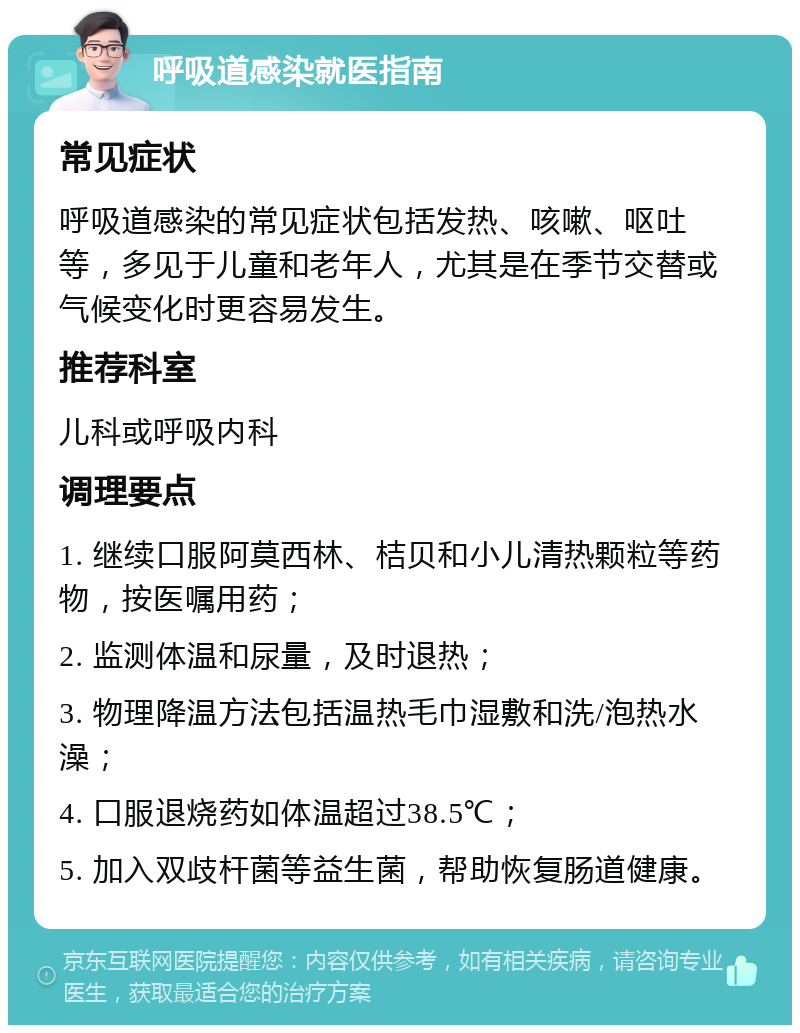 呼吸道感染就医指南 常见症状 呼吸道感染的常见症状包括发热、咳嗽、呕吐等，多见于儿童和老年人，尤其是在季节交替或气候变化时更容易发生。 推荐科室 儿科或呼吸内科 调理要点 1. 继续口服阿莫西林、桔贝和小儿清热颗粒等药物，按医嘱用药； 2. 监测体温和尿量，及时退热； 3. 物理降温方法包括温热毛巾湿敷和洗/泡热水澡； 4. 口服退烧药如体温超过38.5℃； 5. 加入双歧杆菌等益生菌，帮助恢复肠道健康。