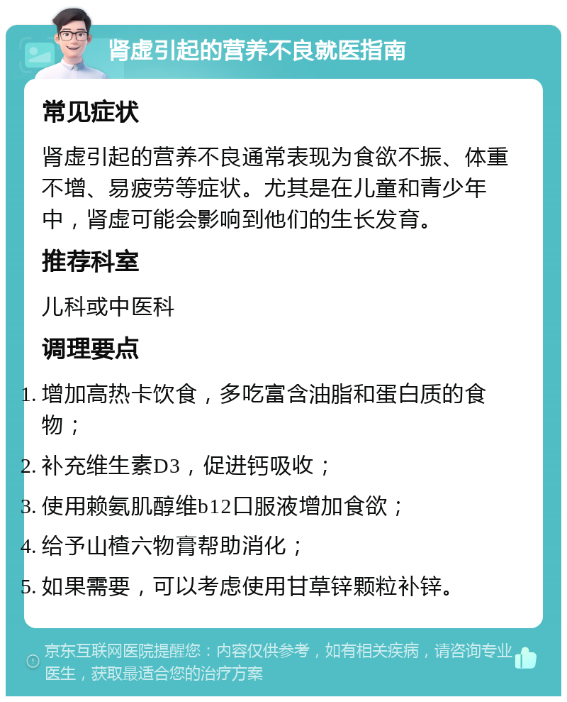 肾虚引起的营养不良就医指南 常见症状 肾虚引起的营养不良通常表现为食欲不振、体重不增、易疲劳等症状。尤其是在儿童和青少年中，肾虚可能会影响到他们的生长发育。 推荐科室 儿科或中医科 调理要点 增加高热卡饮食，多吃富含油脂和蛋白质的食物； 补充维生素D3，促进钙吸收； 使用赖氨肌醇维b12口服液增加食欲； 给予山楂六物膏帮助消化； 如果需要，可以考虑使用甘草锌颗粒补锌。