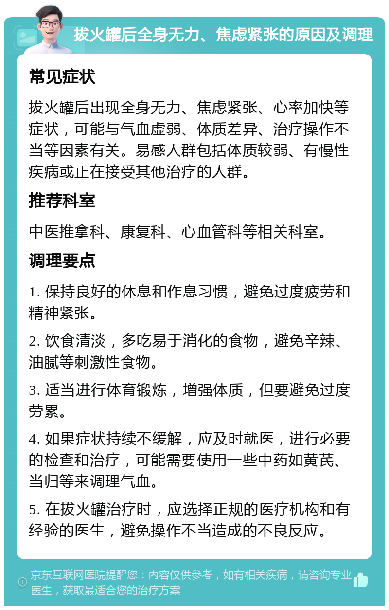 拔火罐后全身无力、焦虑紧张的原因及调理 常见症状 拔火罐后出现全身无力、焦虑紧张、心率加快等症状，可能与气血虚弱、体质差异、治疗操作不当等因素有关。易感人群包括体质较弱、有慢性疾病或正在接受其他治疗的人群。 推荐科室 中医推拿科、康复科、心血管科等相关科室。 调理要点 1. 保持良好的休息和作息习惯，避免过度疲劳和精神紧张。 2. 饮食清淡，多吃易于消化的食物，避免辛辣、油腻等刺激性食物。 3. 适当进行体育锻炼，增强体质，但要避免过度劳累。 4. 如果症状持续不缓解，应及时就医，进行必要的检查和治疗，可能需要使用一些中药如黄芪、当归等来调理气血。 5. 在拔火罐治疗时，应选择正规的医疗机构和有经验的医生，避免操作不当造成的不良反应。