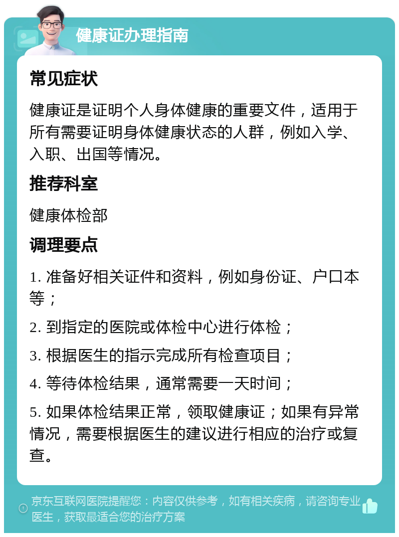 健康证办理指南 常见症状 健康证是证明个人身体健康的重要文件，适用于所有需要证明身体健康状态的人群，例如入学、入职、出国等情况。 推荐科室 健康体检部 调理要点 1. 准备好相关证件和资料，例如身份证、户口本等； 2. 到指定的医院或体检中心进行体检； 3. 根据医生的指示完成所有检查项目； 4. 等待体检结果，通常需要一天时间； 5. 如果体检结果正常，领取健康证；如果有异常情况，需要根据医生的建议进行相应的治疗或复查。