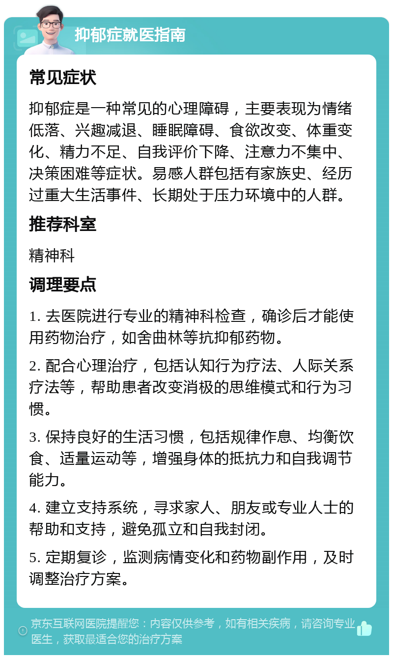 抑郁症就医指南 常见症状 抑郁症是一种常见的心理障碍，主要表现为情绪低落、兴趣减退、睡眠障碍、食欲改变、体重变化、精力不足、自我评价下降、注意力不集中、决策困难等症状。易感人群包括有家族史、经历过重大生活事件、长期处于压力环境中的人群。 推荐科室 精神科 调理要点 1. 去医院进行专业的精神科检查，确诊后才能使用药物治疗，如舍曲林等抗抑郁药物。 2. 配合心理治疗，包括认知行为疗法、人际关系疗法等，帮助患者改变消极的思维模式和行为习惯。 3. 保持良好的生活习惯，包括规律作息、均衡饮食、适量运动等，增强身体的抵抗力和自我调节能力。 4. 建立支持系统，寻求家人、朋友或专业人士的帮助和支持，避免孤立和自我封闭。 5. 定期复诊，监测病情变化和药物副作用，及时调整治疗方案。