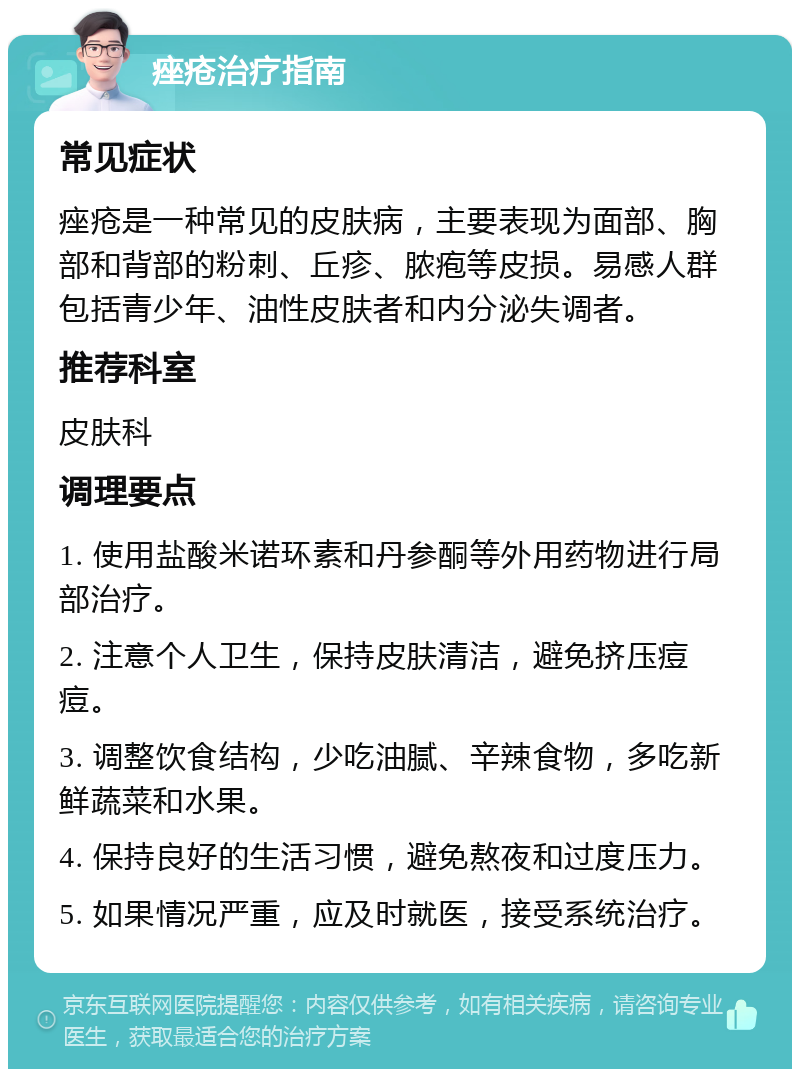 痤疮治疗指南 常见症状 痤疮是一种常见的皮肤病，主要表现为面部、胸部和背部的粉刺、丘疹、脓疱等皮损。易感人群包括青少年、油性皮肤者和内分泌失调者。 推荐科室 皮肤科 调理要点 1. 使用盐酸米诺环素和丹参酮等外用药物进行局部治疗。 2. 注意个人卫生，保持皮肤清洁，避免挤压痘痘。 3. 调整饮食结构，少吃油腻、辛辣食物，多吃新鲜蔬菜和水果。 4. 保持良好的生活习惯，避免熬夜和过度压力。 5. 如果情况严重，应及时就医，接受系统治疗。