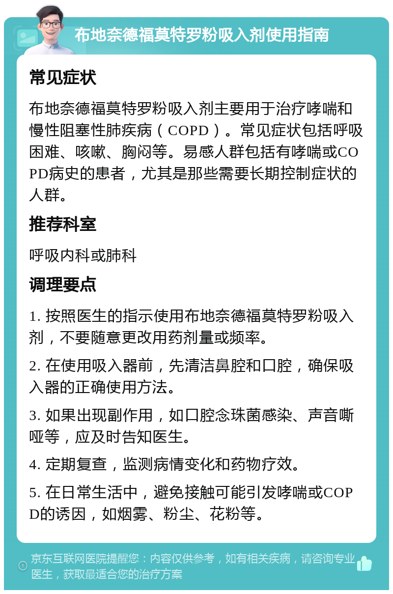 布地奈德福莫特罗粉吸入剂使用指南 常见症状 布地奈德福莫特罗粉吸入剂主要用于治疗哮喘和慢性阻塞性肺疾病（COPD）。常见症状包括呼吸困难、咳嗽、胸闷等。易感人群包括有哮喘或COPD病史的患者，尤其是那些需要长期控制症状的人群。 推荐科室 呼吸内科或肺科 调理要点 1. 按照医生的指示使用布地奈德福莫特罗粉吸入剂，不要随意更改用药剂量或频率。 2. 在使用吸入器前，先清洁鼻腔和口腔，确保吸入器的正确使用方法。 3. 如果出现副作用，如口腔念珠菌感染、声音嘶哑等，应及时告知医生。 4. 定期复查，监测病情变化和药物疗效。 5. 在日常生活中，避免接触可能引发哮喘或COPD的诱因，如烟雾、粉尘、花粉等。