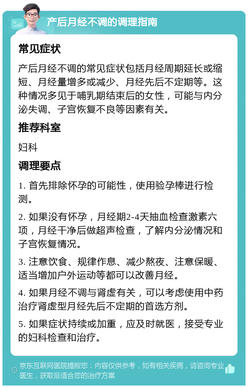 产后月经不调的调理指南 常见症状 产后月经不调的常见症状包括月经周期延长或缩短、月经量增多或减少、月经先后不定期等。这种情况多见于哺乳期结束后的女性，可能与内分泌失调、子宫恢复不良等因素有关。 推荐科室 妇科 调理要点 1. 首先排除怀孕的可能性，使用验孕棒进行检测。 2. 如果没有怀孕，月经期2-4天抽血检查激素六项，月经干净后做超声检查，了解内分泌情况和子宫恢复情况。 3. 注意饮食、规律作息、减少熬夜、注意保暖、适当增加户外运动等都可以改善月经。 4. 如果月经不调与肾虚有关，可以考虑使用中药治疗肾虚型月经先后不定期的首选方剂。 5. 如果症状持续或加重，应及时就医，接受专业的妇科检查和治疗。