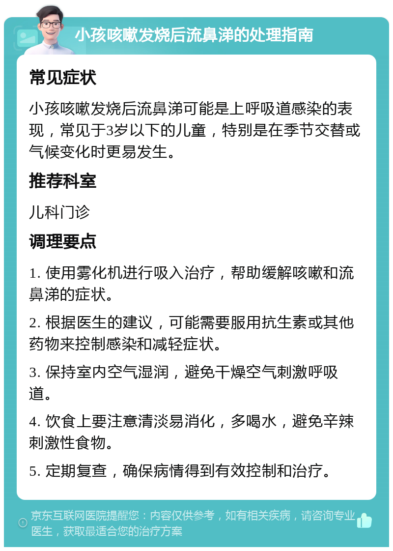 小孩咳嗽发烧后流鼻涕的处理指南 常见症状 小孩咳嗽发烧后流鼻涕可能是上呼吸道感染的表现，常见于3岁以下的儿童，特别是在季节交替或气候变化时更易发生。 推荐科室 儿科门诊 调理要点 1. 使用雾化机进行吸入治疗，帮助缓解咳嗽和流鼻涕的症状。 2. 根据医生的建议，可能需要服用抗生素或其他药物来控制感染和减轻症状。 3. 保持室内空气湿润，避免干燥空气刺激呼吸道。 4. 饮食上要注意清淡易消化，多喝水，避免辛辣刺激性食物。 5. 定期复查，确保病情得到有效控制和治疗。