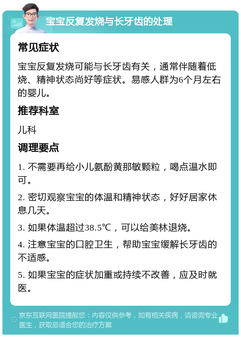 宝宝反复发烧与长牙齿的处理 常见症状 宝宝反复发烧可能与长牙齿有关，通常伴随着低烧、精神状态尚好等症状。易感人群为6个月左右的婴儿。 推荐科室 儿科 调理要点 1. 不需要再给小儿氨酚黄那敏颗粒，喝点温水即可。 2. 密切观察宝宝的体温和精神状态，好好居家休息几天。 3. 如果体温超过38.5℃，可以给美林退烧。 4. 注意宝宝的口腔卫生，帮助宝宝缓解长牙齿的不适感。 5. 如果宝宝的症状加重或持续不改善，应及时就医。