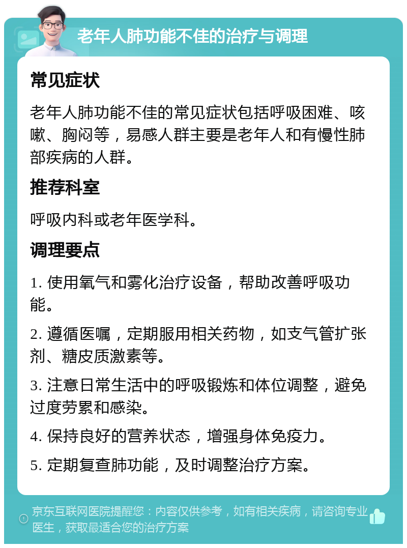 老年人肺功能不佳的治疗与调理 常见症状 老年人肺功能不佳的常见症状包括呼吸困难、咳嗽、胸闷等，易感人群主要是老年人和有慢性肺部疾病的人群。 推荐科室 呼吸内科或老年医学科。 调理要点 1. 使用氧气和雾化治疗设备，帮助改善呼吸功能。 2. 遵循医嘱，定期服用相关药物，如支气管扩张剂、糖皮质激素等。 3. 注意日常生活中的呼吸锻炼和体位调整，避免过度劳累和感染。 4. 保持良好的营养状态，增强身体免疫力。 5. 定期复查肺功能，及时调整治疗方案。