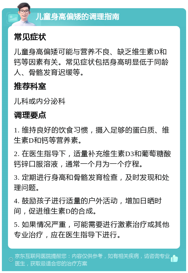 儿童身高偏矮的调理指南 常见症状 儿童身高偏矮可能与营养不良、缺乏维生素D和钙等因素有关。常见症状包括身高明显低于同龄人、骨骼发育迟缓等。 推荐科室 儿科或内分泌科 调理要点 1. 维持良好的饮食习惯，摄入足够的蛋白质、维生素D和钙等营养素。 2. 在医生指导下，适量补充维生素D3和葡萄糖酸钙锌口服溶液，通常一个月为一个疗程。 3. 定期进行身高和骨骼发育检查，及时发现和处理问题。 4. 鼓励孩子进行适量的户外活动，增加日晒时间，促进维生素D的合成。 5. 如果情况严重，可能需要进行激素治疗或其他专业治疗，应在医生指导下进行。