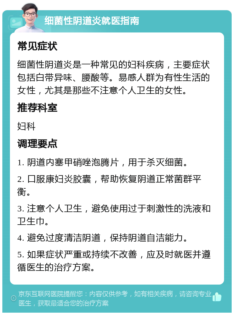 细菌性阴道炎就医指南 常见症状 细菌性阴道炎是一种常见的妇科疾病，主要症状包括白带异味、腰酸等。易感人群为有性生活的女性，尤其是那些不注意个人卫生的女性。 推荐科室 妇科 调理要点 1. 阴道内塞甲硝唑泡腾片，用于杀灭细菌。 2. 口服康妇炎胶囊，帮助恢复阴道正常菌群平衡。 3. 注意个人卫生，避免使用过于刺激性的洗液和卫生巾。 4. 避免过度清洁阴道，保持阴道自洁能力。 5. 如果症状严重或持续不改善，应及时就医并遵循医生的治疗方案。