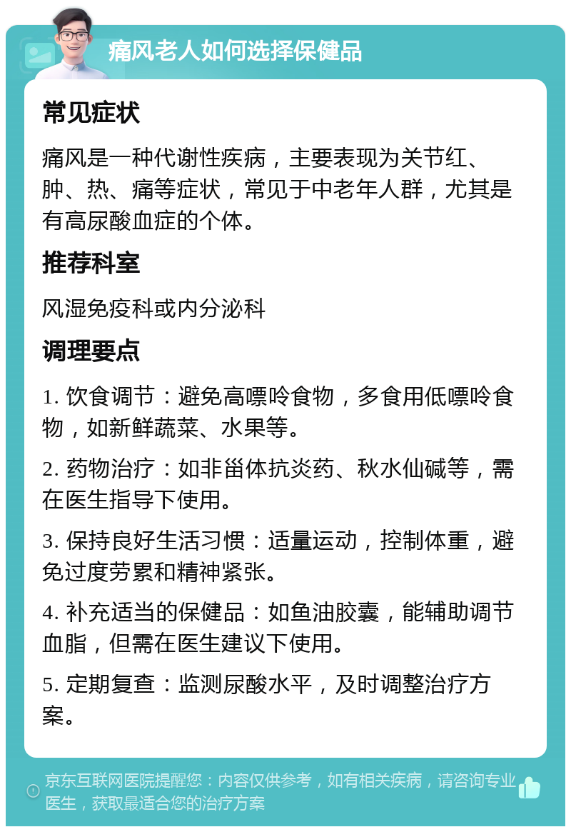 痛风老人如何选择保健品 常见症状 痛风是一种代谢性疾病，主要表现为关节红、肿、热、痛等症状，常见于中老年人群，尤其是有高尿酸血症的个体。 推荐科室 风湿免疫科或内分泌科 调理要点 1. 饮食调节：避免高嘌呤食物，多食用低嘌呤食物，如新鲜蔬菜、水果等。 2. 药物治疗：如非甾体抗炎药、秋水仙碱等，需在医生指导下使用。 3. 保持良好生活习惯：适量运动，控制体重，避免过度劳累和精神紧张。 4. 补充适当的保健品：如鱼油胶囊，能辅助调节血脂，但需在医生建议下使用。 5. 定期复查：监测尿酸水平，及时调整治疗方案。