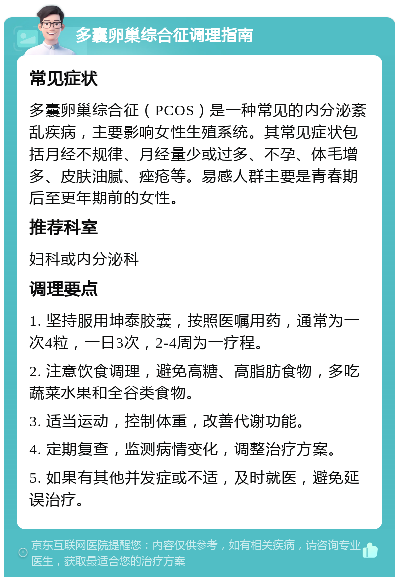 多囊卵巢综合征调理指南 常见症状 多囊卵巢综合征（PCOS）是一种常见的内分泌紊乱疾病，主要影响女性生殖系统。其常见症状包括月经不规律、月经量少或过多、不孕、体毛增多、皮肤油腻、痤疮等。易感人群主要是青春期后至更年期前的女性。 推荐科室 妇科或内分泌科 调理要点 1. 坚持服用坤泰胶囊，按照医嘱用药，通常为一次4粒，一日3次，2-4周为一疗程。 2. 注意饮食调理，避免高糖、高脂肪食物，多吃蔬菜水果和全谷类食物。 3. 适当运动，控制体重，改善代谢功能。 4. 定期复查，监测病情变化，调整治疗方案。 5. 如果有其他并发症或不适，及时就医，避免延误治疗。