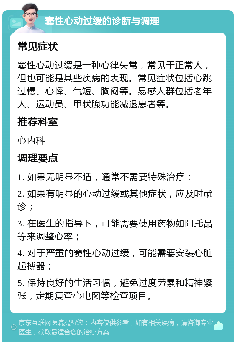 窦性心动过缓的诊断与调理 常见症状 窦性心动过缓是一种心律失常，常见于正常人，但也可能是某些疾病的表现。常见症状包括心跳过慢、心悸、气短、胸闷等。易感人群包括老年人、运动员、甲状腺功能减退患者等。 推荐科室 心内科 调理要点 1. 如果无明显不适，通常不需要特殊治疗； 2. 如果有明显的心动过缓或其他症状，应及时就诊； 3. 在医生的指导下，可能需要使用药物如阿托品等来调整心率； 4. 对于严重的窦性心动过缓，可能需要安装心脏起搏器； 5. 保持良好的生活习惯，避免过度劳累和精神紧张，定期复查心电图等检查项目。