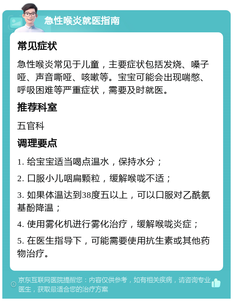 急性喉炎就医指南 常见症状 急性喉炎常见于儿童，主要症状包括发烧、嗓子哑、声音嘶哑、咳嗽等。宝宝可能会出现喘憋、呼吸困难等严重症状，需要及时就医。 推荐科室 五官科 调理要点 1. 给宝宝适当喝点温水，保持水分； 2. 口服小儿咽扁颗粒，缓解喉咙不适； 3. 如果体温达到38度五以上，可以口服对乙酰氨基酚降温； 4. 使用雾化机进行雾化治疗，缓解喉咙炎症； 5. 在医生指导下，可能需要使用抗生素或其他药物治疗。