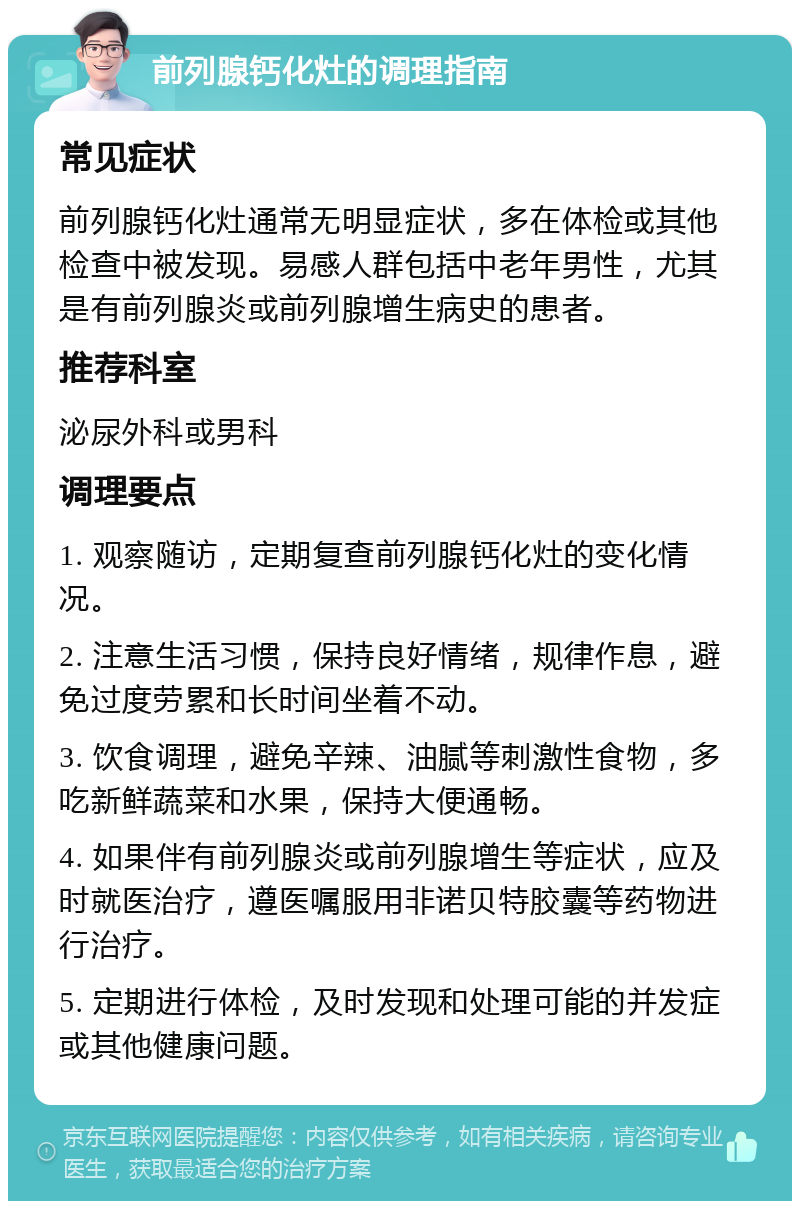 前列腺钙化灶的调理指南 常见症状 前列腺钙化灶通常无明显症状，多在体检或其他检查中被发现。易感人群包括中老年男性，尤其是有前列腺炎或前列腺增生病史的患者。 推荐科室 泌尿外科或男科 调理要点 1. 观察随访，定期复查前列腺钙化灶的变化情况。 2. 注意生活习惯，保持良好情绪，规律作息，避免过度劳累和长时间坐着不动。 3. 饮食调理，避免辛辣、油腻等刺激性食物，多吃新鲜蔬菜和水果，保持大便通畅。 4. 如果伴有前列腺炎或前列腺增生等症状，应及时就医治疗，遵医嘱服用非诺贝特胶囊等药物进行治疗。 5. 定期进行体检，及时发现和处理可能的并发症或其他健康问题。