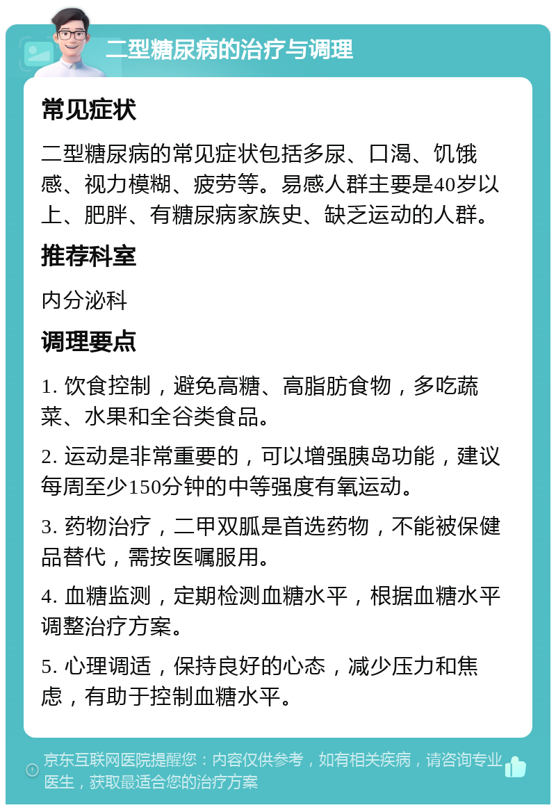 二型糖尿病的治疗与调理 常见症状 二型糖尿病的常见症状包括多尿、口渴、饥饿感、视力模糊、疲劳等。易感人群主要是40岁以上、肥胖、有糖尿病家族史、缺乏运动的人群。 推荐科室 内分泌科 调理要点 1. 饮食控制，避免高糖、高脂肪食物，多吃蔬菜、水果和全谷类食品。 2. 运动是非常重要的，可以增强胰岛功能，建议每周至少150分钟的中等强度有氧运动。 3. 药物治疗，二甲双胍是首选药物，不能被保健品替代，需按医嘱服用。 4. 血糖监测，定期检测血糖水平，根据血糖水平调整治疗方案。 5. 心理调适，保持良好的心态，减少压力和焦虑，有助于控制血糖水平。