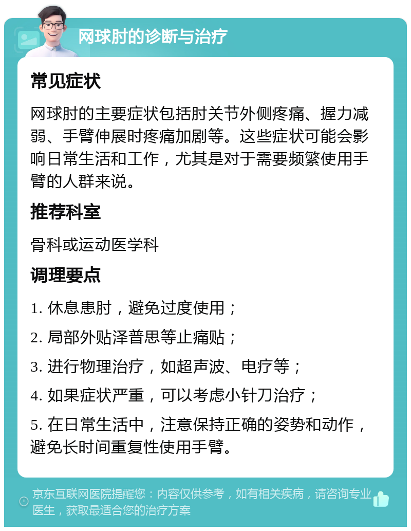 网球肘的诊断与治疗 常见症状 网球肘的主要症状包括肘关节外侧疼痛、握力减弱、手臂伸展时疼痛加剧等。这些症状可能会影响日常生活和工作，尤其是对于需要频繁使用手臂的人群来说。 推荐科室 骨科或运动医学科 调理要点 1. 休息患肘，避免过度使用； 2. 局部外贴泽普思等止痛贴； 3. 进行物理治疗，如超声波、电疗等； 4. 如果症状严重，可以考虑小针刀治疗； 5. 在日常生活中，注意保持正确的姿势和动作，避免长时间重复性使用手臂。