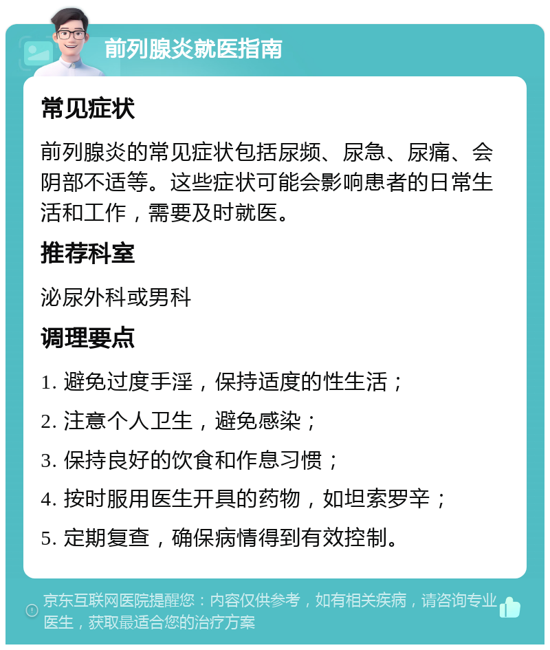 前列腺炎就医指南 常见症状 前列腺炎的常见症状包括尿频、尿急、尿痛、会阴部不适等。这些症状可能会影响患者的日常生活和工作，需要及时就医。 推荐科室 泌尿外科或男科 调理要点 1. 避免过度手淫，保持适度的性生活； 2. 注意个人卫生，避免感染； 3. 保持良好的饮食和作息习惯； 4. 按时服用医生开具的药物，如坦索罗辛； 5. 定期复查，确保病情得到有效控制。