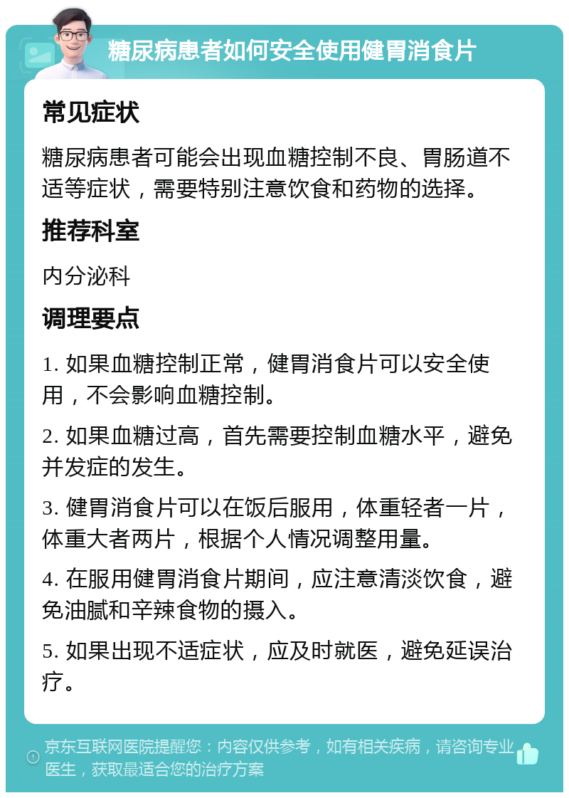 糖尿病患者如何安全使用健胃消食片 常见症状 糖尿病患者可能会出现血糖控制不良、胃肠道不适等症状，需要特别注意饮食和药物的选择。 推荐科室 内分泌科 调理要点 1. 如果血糖控制正常，健胃消食片可以安全使用，不会影响血糖控制。 2. 如果血糖过高，首先需要控制血糖水平，避免并发症的发生。 3. 健胃消食片可以在饭后服用，体重轻者一片，体重大者两片，根据个人情况调整用量。 4. 在服用健胃消食片期间，应注意清淡饮食，避免油腻和辛辣食物的摄入。 5. 如果出现不适症状，应及时就医，避免延误治疗。