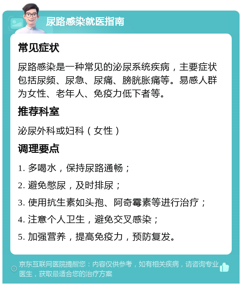 尿路感染就医指南 常见症状 尿路感染是一种常见的泌尿系统疾病，主要症状包括尿频、尿急、尿痛、膀胱胀痛等。易感人群为女性、老年人、免疫力低下者等。 推荐科室 泌尿外科或妇科（女性） 调理要点 1. 多喝水，保持尿路通畅； 2. 避免憋尿，及时排尿； 3. 使用抗生素如头孢、阿奇霉素等进行治疗； 4. 注意个人卫生，避免交叉感染； 5. 加强营养，提高免疫力，预防复发。