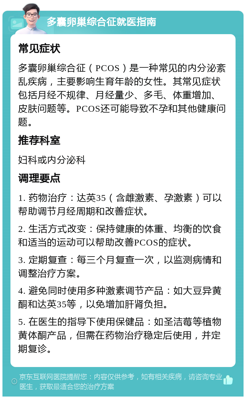 多囊卵巢综合征就医指南 常见症状 多囊卵巢综合征（PCOS）是一种常见的内分泌紊乱疾病，主要影响生育年龄的女性。其常见症状包括月经不规律、月经量少、多毛、体重增加、皮肤问题等。PCOS还可能导致不孕和其他健康问题。 推荐科室 妇科或内分泌科 调理要点 1. 药物治疗：达英35（含雌激素、孕激素）可以帮助调节月经周期和改善症状。 2. 生活方式改变：保持健康的体重、均衡的饮食和适当的运动可以帮助改善PCOS的症状。 3. 定期复查：每三个月复查一次，以监测病情和调整治疗方案。 4. 避免同时使用多种激素调节产品：如大豆异黄酮和达英35等，以免增加肝肾负担。 5. 在医生的指导下使用保健品：如圣洁莓等植物黄体酮产品，但需在药物治疗稳定后使用，并定期复诊。