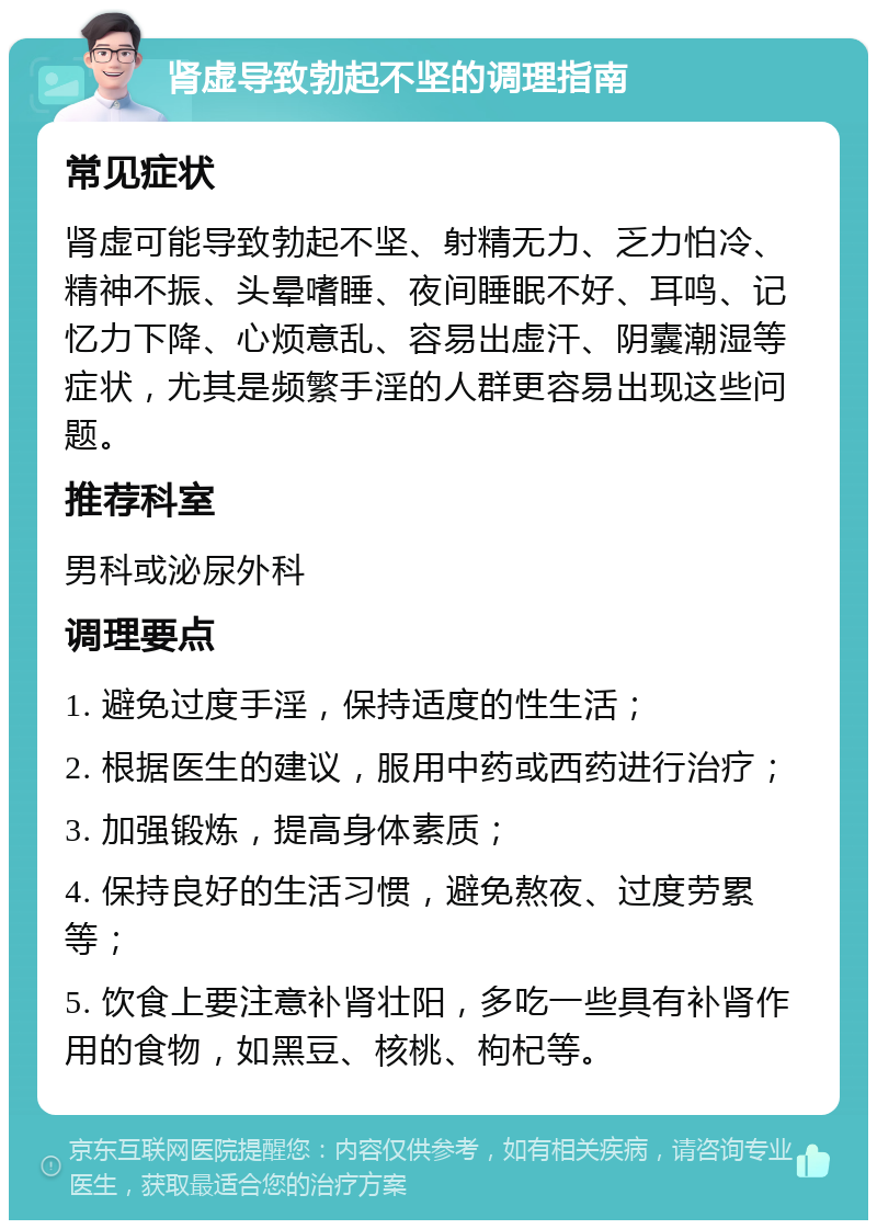 肾虚导致勃起不坚的调理指南 常见症状 肾虚可能导致勃起不坚、射精无力、乏力怕冷、精神不振、头晕嗜睡、夜间睡眠不好、耳鸣、记忆力下降、心烦意乱、容易出虚汗、阴囊潮湿等症状，尤其是频繁手淫的人群更容易出现这些问题。 推荐科室 男科或泌尿外科 调理要点 1. 避免过度手淫，保持适度的性生活； 2. 根据医生的建议，服用中药或西药进行治疗； 3. 加强锻炼，提高身体素质； 4. 保持良好的生活习惯，避免熬夜、过度劳累等； 5. 饮食上要注意补肾壮阳，多吃一些具有补肾作用的食物，如黑豆、核桃、枸杞等。