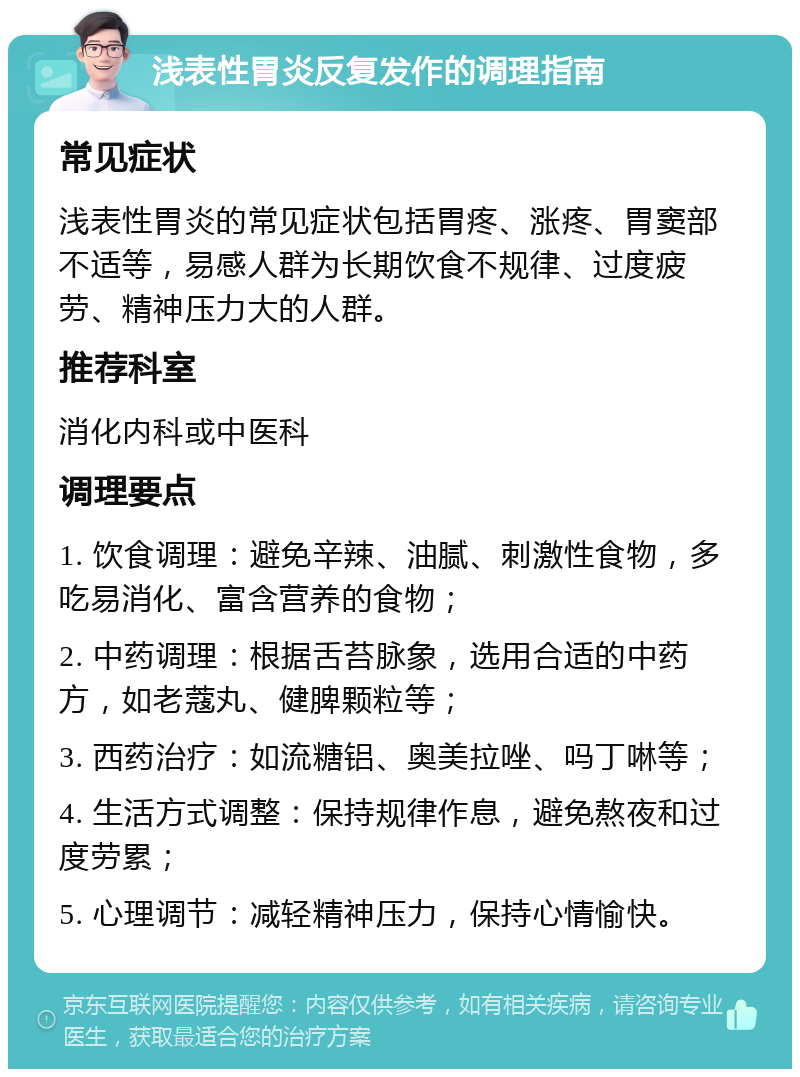 浅表性胃炎反复发作的调理指南 常见症状 浅表性胃炎的常见症状包括胃疼、涨疼、胃窦部不适等，易感人群为长期饮食不规律、过度疲劳、精神压力大的人群。 推荐科室 消化内科或中医科 调理要点 1. 饮食调理：避免辛辣、油腻、刺激性食物，多吃易消化、富含营养的食物； 2. 中药调理：根据舌苔脉象，选用合适的中药方，如老蔻丸、健脾颗粒等； 3. 西药治疗：如流糖铝、奥美拉唑、吗丁啉等； 4. 生活方式调整：保持规律作息，避免熬夜和过度劳累； 5. 心理调节：减轻精神压力，保持心情愉快。