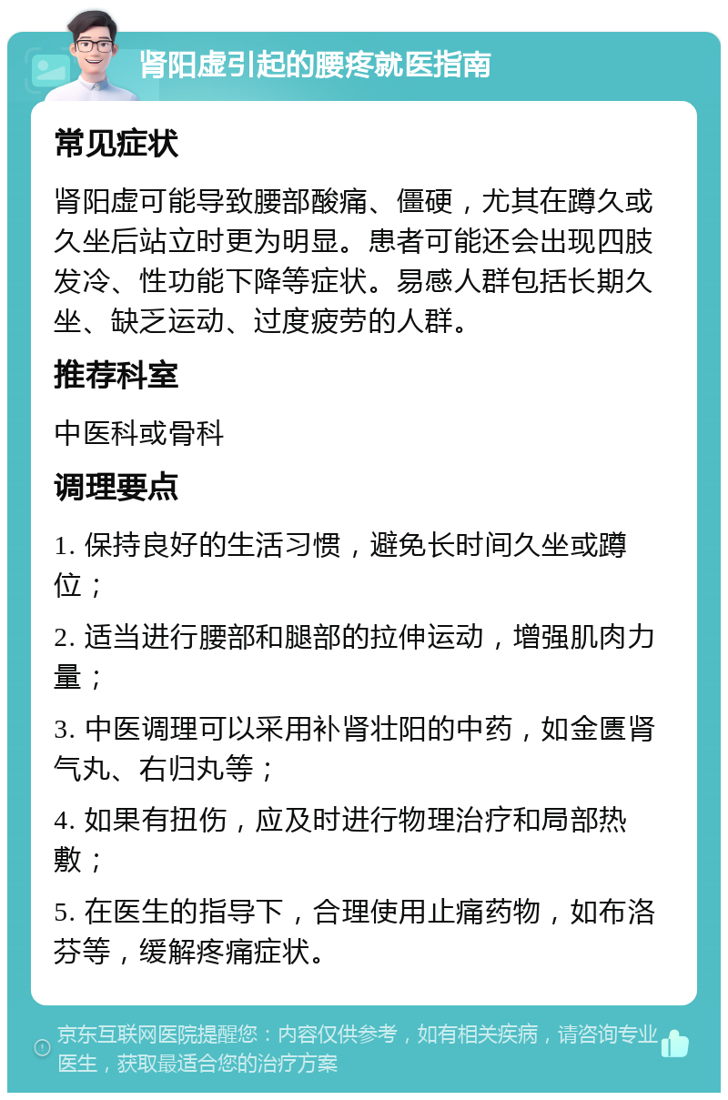 肾阳虚引起的腰疼就医指南 常见症状 肾阳虚可能导致腰部酸痛、僵硬，尤其在蹲久或久坐后站立时更为明显。患者可能还会出现四肢发冷、性功能下降等症状。易感人群包括长期久坐、缺乏运动、过度疲劳的人群。 推荐科室 中医科或骨科 调理要点 1. 保持良好的生活习惯，避免长时间久坐或蹲位； 2. 适当进行腰部和腿部的拉伸运动，增强肌肉力量； 3. 中医调理可以采用补肾壮阳的中药，如金匮肾气丸、右归丸等； 4. 如果有扭伤，应及时进行物理治疗和局部热敷； 5. 在医生的指导下，合理使用止痛药物，如布洛芬等，缓解疼痛症状。