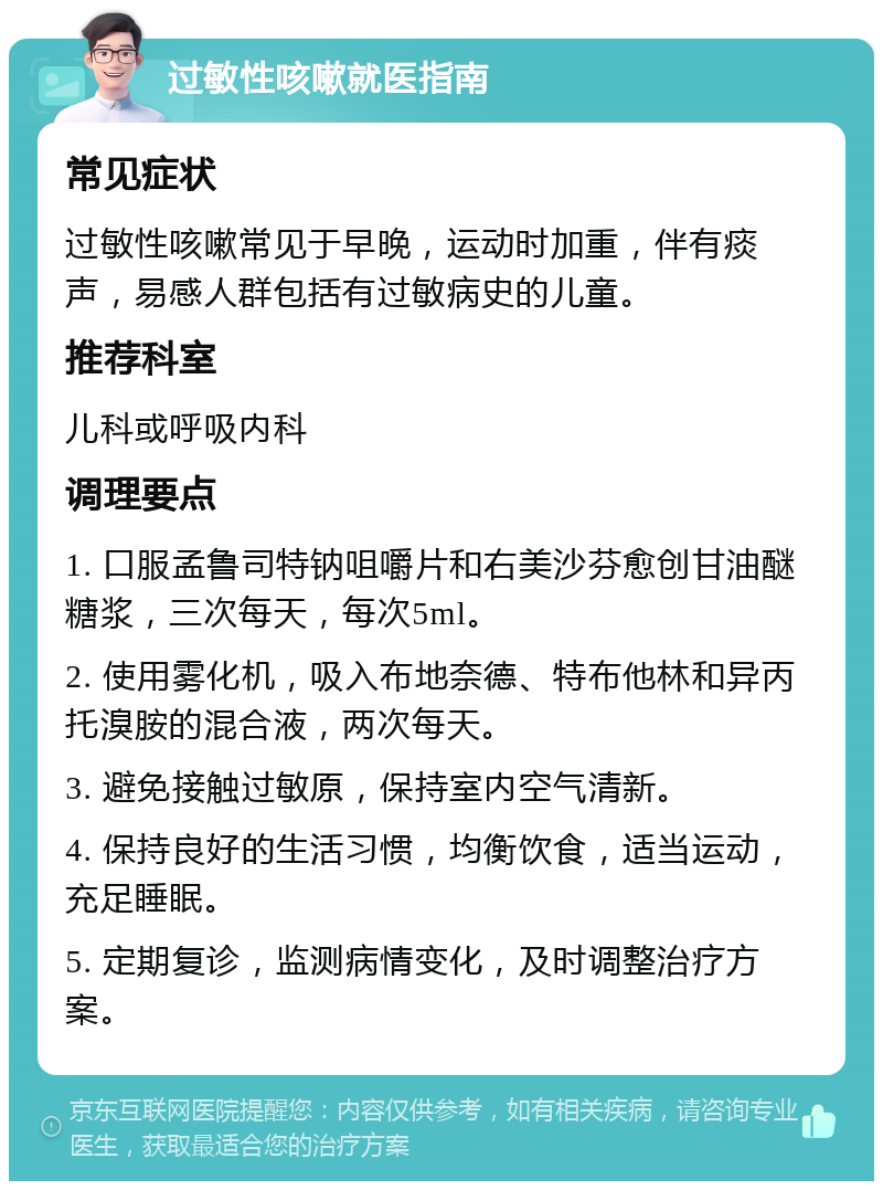 过敏性咳嗽就医指南 常见症状 过敏性咳嗽常见于早晚，运动时加重，伴有痰声，易感人群包括有过敏病史的儿童。 推荐科室 儿科或呼吸内科 调理要点 1. 口服孟鲁司特钠咀嚼片和右美沙芬愈创甘油醚糖浆，三次每天，每次5ml。 2. 使用雾化机，吸入布地奈德、特布他林和异丙托溴胺的混合液，两次每天。 3. 避免接触过敏原，保持室内空气清新。 4. 保持良好的生活习惯，均衡饮食，适当运动，充足睡眠。 5. 定期复诊，监测病情变化，及时调整治疗方案。