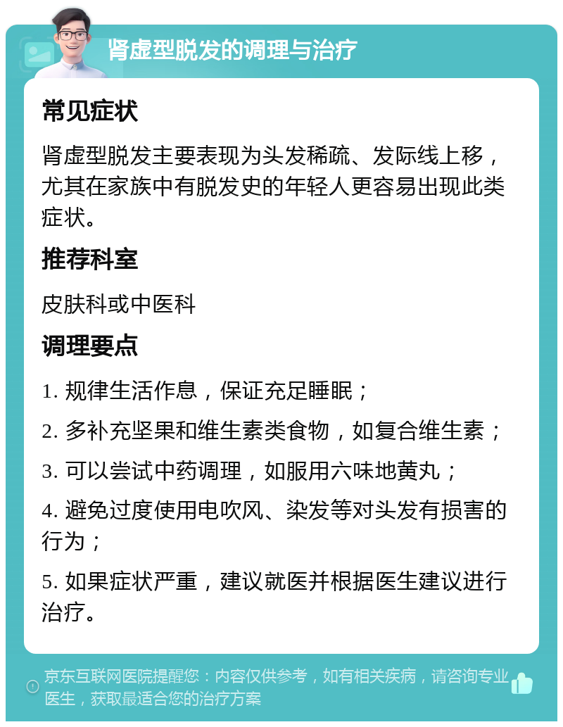 肾虚型脱发的调理与治疗 常见症状 肾虚型脱发主要表现为头发稀疏、发际线上移，尤其在家族中有脱发史的年轻人更容易出现此类症状。 推荐科室 皮肤科或中医科 调理要点 1. 规律生活作息，保证充足睡眠； 2. 多补充坚果和维生素类食物，如复合维生素； 3. 可以尝试中药调理，如服用六味地黄丸； 4. 避免过度使用电吹风、染发等对头发有损害的行为； 5. 如果症状严重，建议就医并根据医生建议进行治疗。