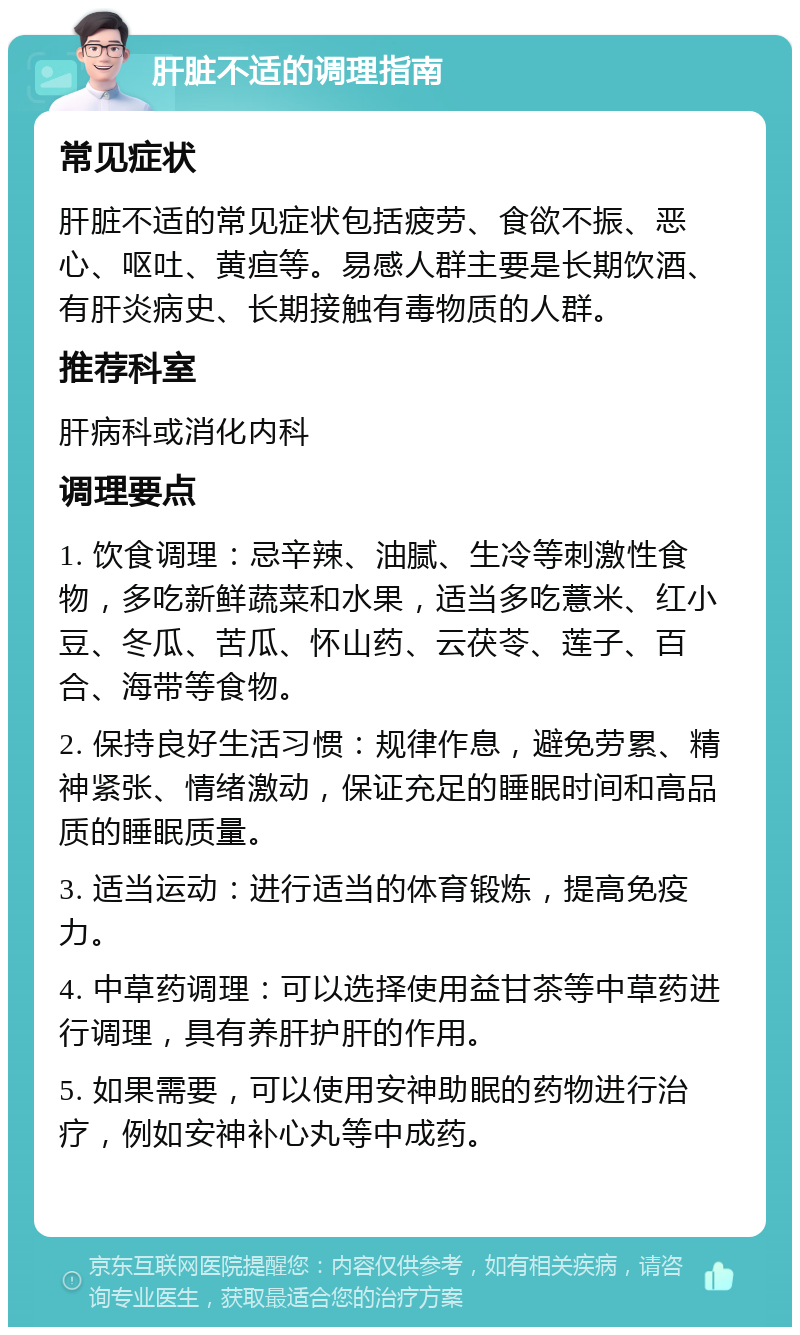 肝脏不适的调理指南 常见症状 肝脏不适的常见症状包括疲劳、食欲不振、恶心、呕吐、黄疸等。易感人群主要是长期饮酒、有肝炎病史、长期接触有毒物质的人群。 推荐科室 肝病科或消化内科 调理要点 1. 饮食调理：忌辛辣、油腻、生冷等刺激性食物，多吃新鲜蔬菜和水果，适当多吃薏米、红小豆、冬瓜、苦瓜、怀山药、云茯苓、莲子、百合、海带等食物。 2. 保持良好生活习惯：规律作息，避免劳累、精神紧张、情绪激动，保证充足的睡眠时间和高品质的睡眠质量。 3. 适当运动：进行适当的体育锻炼，提高免疫力。 4. 中草药调理：可以选择使用益甘茶等中草药进行调理，具有养肝护肝的作用。 5. 如果需要，可以使用安神助眠的药物进行治疗，例如安神补心丸等中成药。