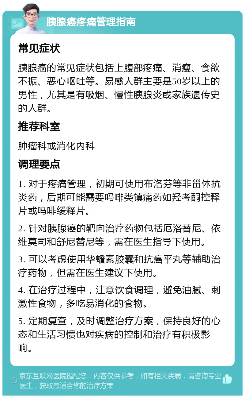 胰腺癌疼痛管理指南 常见症状 胰腺癌的常见症状包括上腹部疼痛、消瘦、食欲不振、恶心呕吐等。易感人群主要是50岁以上的男性，尤其是有吸烟、慢性胰腺炎或家族遗传史的人群。 推荐科室 肿瘤科或消化内科 调理要点 1. 对于疼痛管理，初期可使用布洛芬等非甾体抗炎药，后期可能需要吗啡类镇痛药如羟考酮控释片或吗啡缓释片。 2. 针对胰腺癌的靶向治疗药物包括厄洛替尼、依维莫司和舒尼替尼等，需在医生指导下使用。 3. 可以考虑使用华蟾素胶囊和抗癌平丸等辅助治疗药物，但需在医生建议下使用。 4. 在治疗过程中，注意饮食调理，避免油腻、刺激性食物，多吃易消化的食物。 5. 定期复查，及时调整治疗方案，保持良好的心态和生活习惯也对疾病的控制和治疗有积极影响。